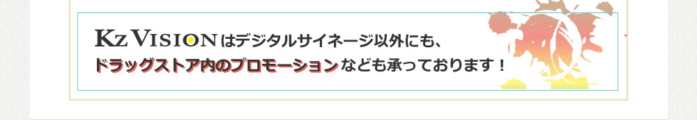 K'zVisionはデジタルサイネージ以外にも、ドラッグストア内のプロモーションなども承っております!