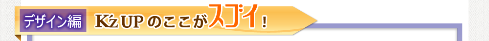 K'z UPのここがスゴイ!デザイン編